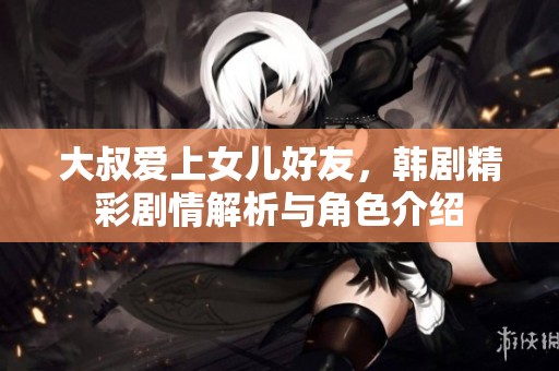 大叔爱上女儿好友，韩剧精彩剧情解析与角色介绍