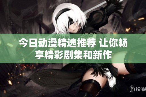今日动漫精选推荐 让你畅享精彩剧集和新作