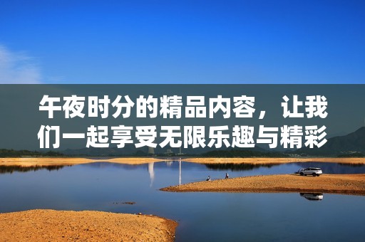 午夜时分的精品内容，让我们一起享受无限乐趣与精彩瞬间