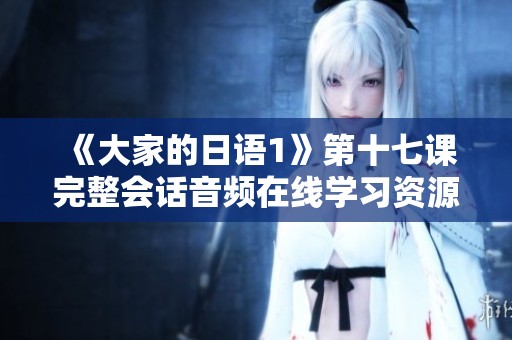 《大家的日语1》第十七课完整会话音频在线学习资源