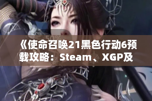 《使命召唤21黑色行动6预载攻略：Steam、XGP及战区全面解析》