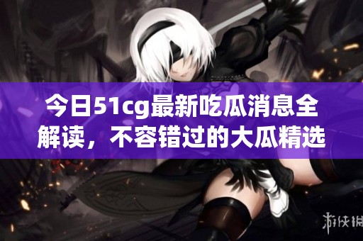 今日51cg最新吃瓜消息全解读，不容错过的大瓜精选！