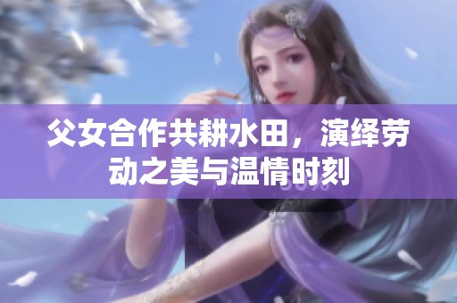 父女合作共耕水田，演绎劳动之美与温情时刻