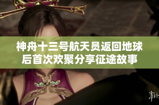神舟十三号航天员返回地球后首次欢聚分享征途故事