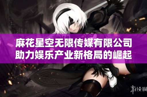 麻花星空无限传媒有限公司助力娱乐产业新格局的崛起与发展
