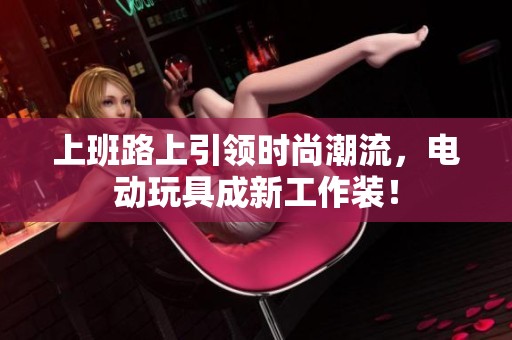 上班路上引领时尚潮流，电动玩具成新工作装！