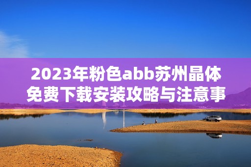 2023年粉色abb苏州晶体免费下载安装攻略与注意事项