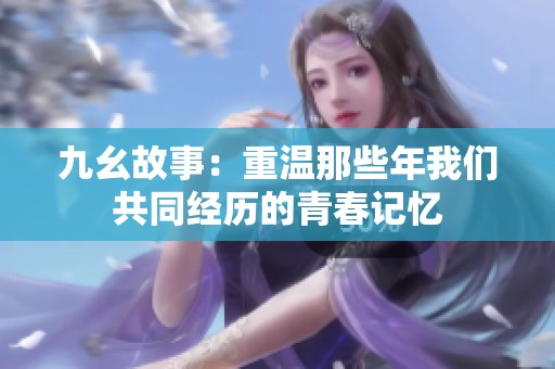 九幺故事：重温那些年我们共同经历的青春记忆