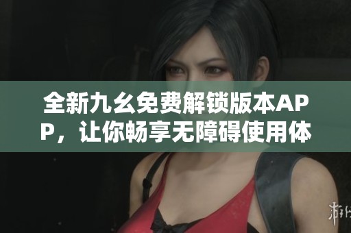全新九幺免费解锁版本APP，让你畅享无障碍使用体验