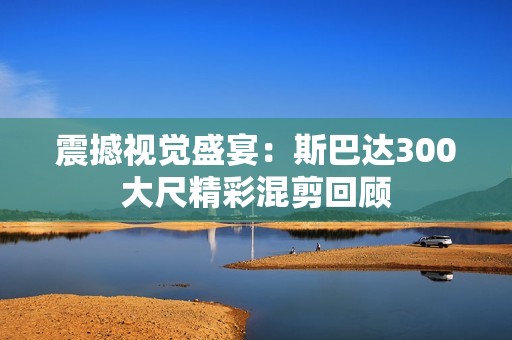 震撼视觉盛宴：斯巴达300大尺精彩混剪回顾
