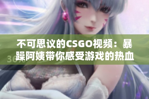 不可思议的CSGO视频：暴躁阿姨带你感受游戏的热血刺激