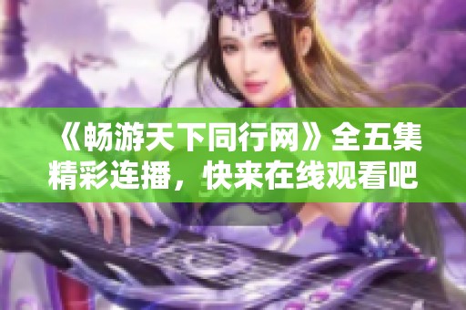 《畅游天下同行网》全五集精彩连播，快来在线观看吧！