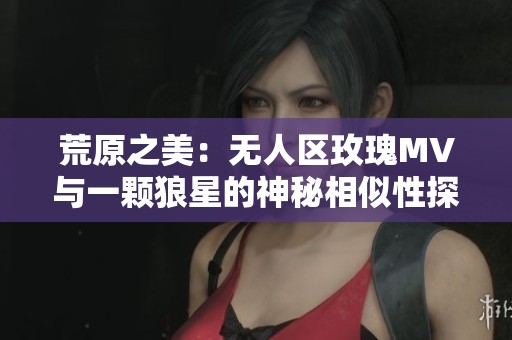 荒原之美：无人区玫瑰MV与一颗狼星的神秘相似性探讨