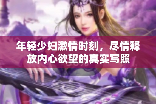 年轻少妇激情时刻，尽情释放内心欲望的真实写照