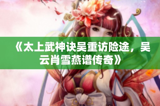 《太上武神诀吴重访险途，吴云肖雪燕谱传奇》