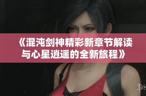 《混沌剑神精彩新章节解读与心星逍遥的全新旅程》