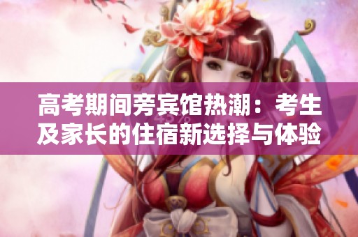 高考期间旁宾馆热潮：考生及家长的住宿新选择与体验