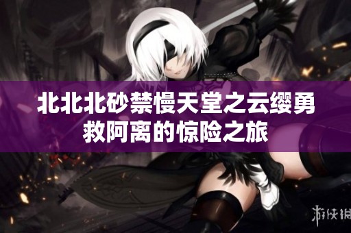 北北北砂禁慢天堂之云缨勇救阿离的惊险之旅