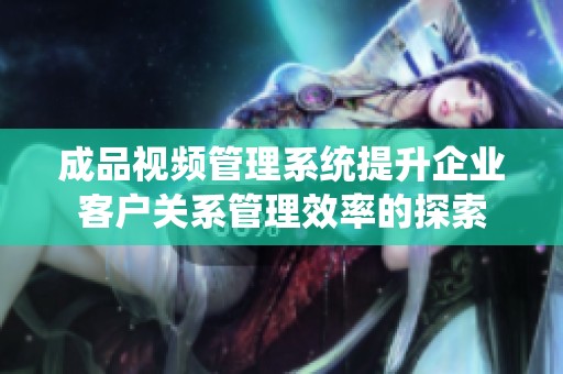 成品视频管理系统提升企业客户关系管理效率的探索