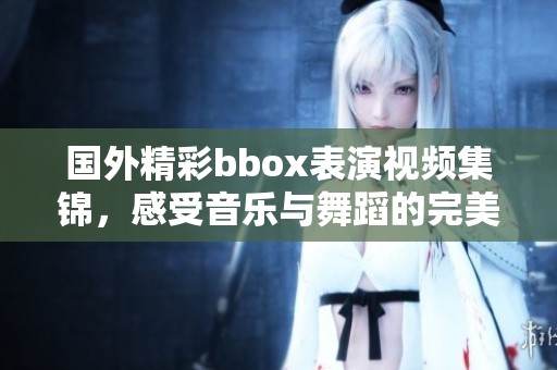 国外精彩bbox表演视频集锦，感受音乐与舞蹈的完美融合