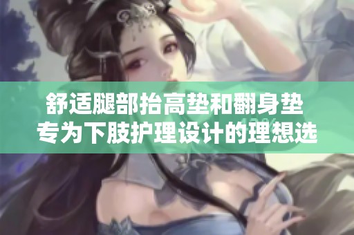 舒适腿部抬高垫和翻身垫 专为下肢护理设计的理想选择