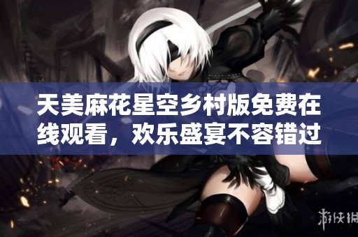 天美麻花星空乡村版免费在线观看，欢乐盛宴不容错过