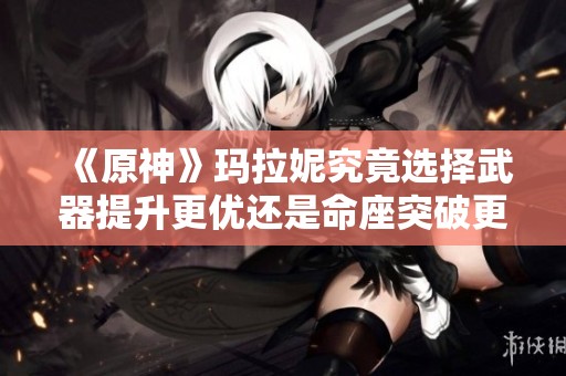 《原神》玛拉妮究竟选择武器提升更优还是命座突破更重要？
