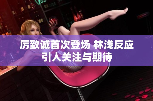 厉致诚首次登场 林浅反应引人关注与期待