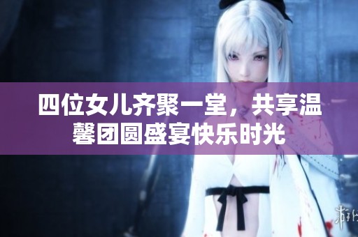 四位女儿齐聚一堂，共享温馨团圆盛宴快乐时光