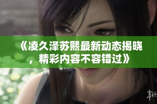 《凌久泽苏熙最新动态揭晓，精彩内容不容错过》