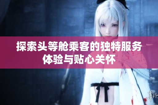 探索头等舱乘客的独特服务体验与贴心关怀
