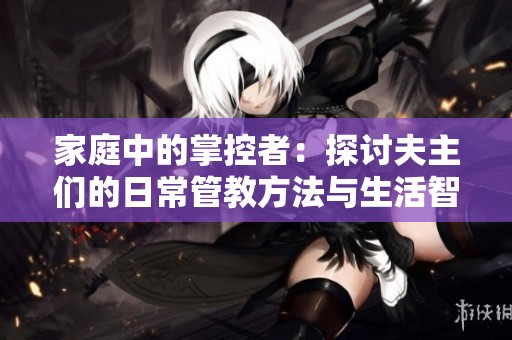 家庭中的掌控者：探讨夫主们的日常管教方法与生活智慧