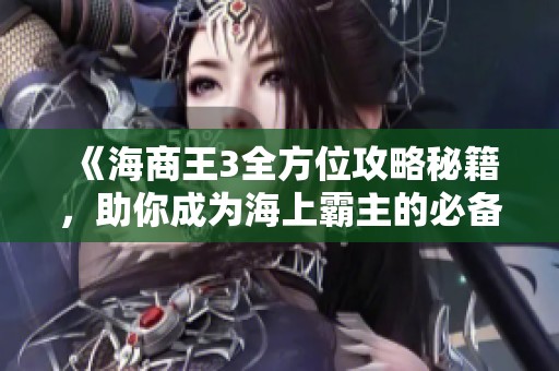 《海商王3全方位攻略秘籍，助你成为海上霸主的必备指南》