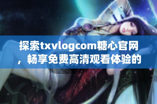 探索txvlogcom糖心官网，畅享免费高清观看体验的全新方式