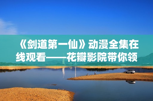 《剑道第一仙》动漫全集在线观看——花瓣影院带你领略剑道的魅力