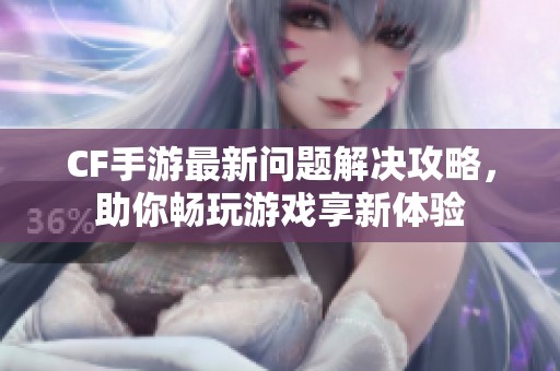 CF手游最新问题解决攻略，助你畅玩游戏享新体验