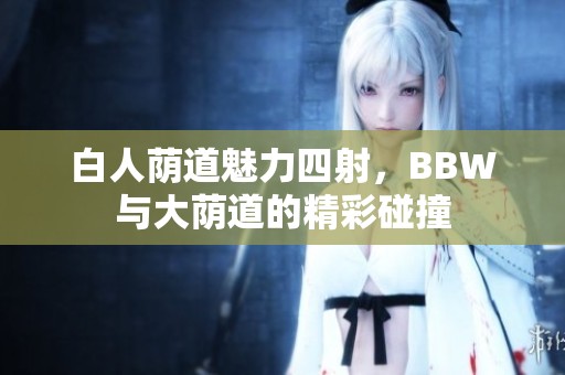 白人荫道魅力四射，BBW与大荫道的精彩碰撞