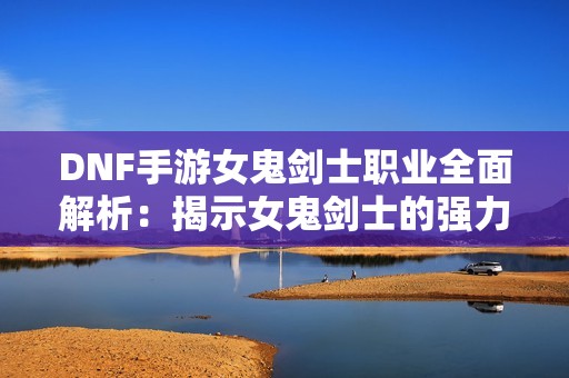 DNF手游女鬼剑士职业全面解析：揭示女鬼剑士的强力玩法与技巧攻略