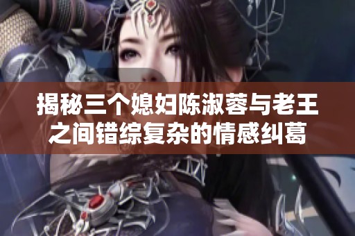 揭秘三个媳妇陈淑蓉与老王之间错综复杂的情感纠葛