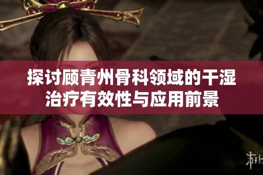 探讨顾青州骨科领域的干湿治疗有效性与应用前景