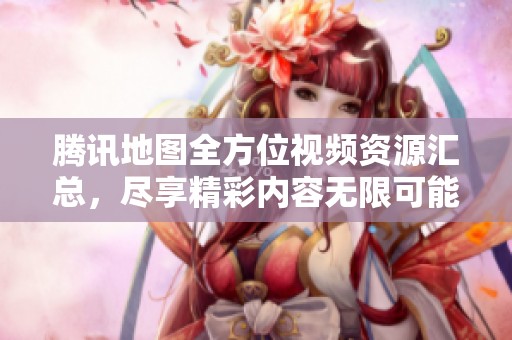 腾讯地图全方位视频资源汇总，尽享精彩内容无限可能