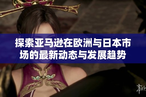 探索亚马逊在欧洲与日本市场的最新动态与发展趋势