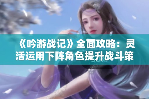 《吟游战记》全面攻略：灵活运用下阵角色提升战斗策略