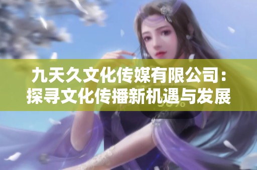 九天久文化传媒有限公司：探寻文化传播新机遇与发展潜力