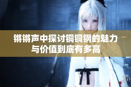 锵锵声中探讨铜铜钢的魅力与价值到底有多高