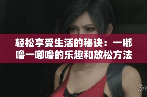 轻松享受生活的秘诀：一嘟噜一嘟噜的乐趣和放松方法