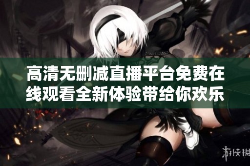 高清无删减直播平台免费在线观看全新体验带给你欢乐时光