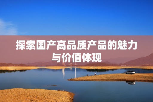 探索国产高品质产品的魅力与价值体现