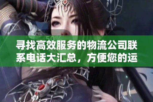 寻找高效服务的物流公司联系电话大汇总，方便您的运输需求