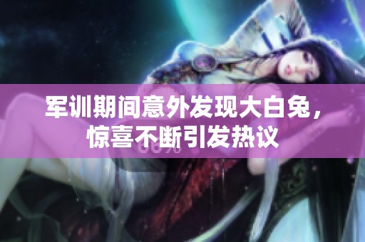 军训期间意外发现大白兔，惊喜不断引发热议